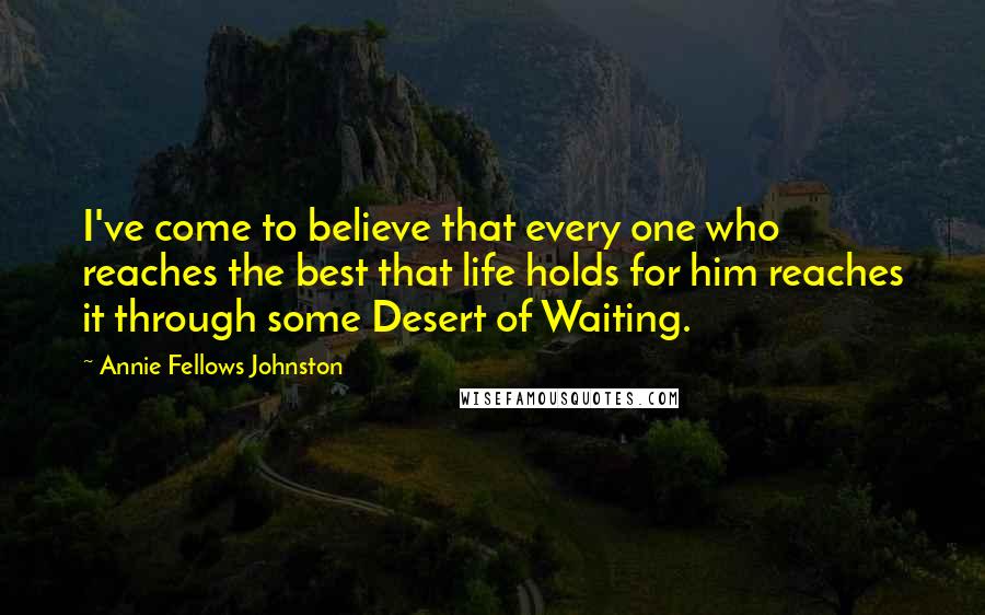 Annie Fellows Johnston Quotes: I've come to believe that every one who reaches the best that life holds for him reaches it through some Desert of Waiting.