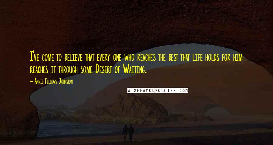 Annie Fellows Johnston Quotes: I've come to believe that every one who reaches the best that life holds for him reaches it through some Desert of Waiting.