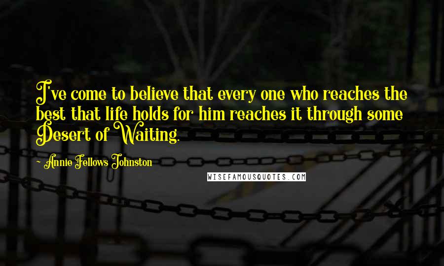 Annie Fellows Johnston Quotes: I've come to believe that every one who reaches the best that life holds for him reaches it through some Desert of Waiting.