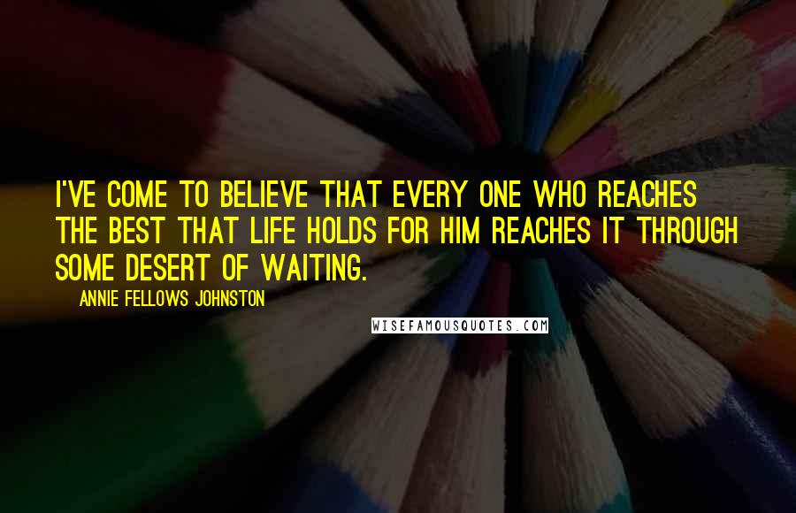 Annie Fellows Johnston Quotes: I've come to believe that every one who reaches the best that life holds for him reaches it through some Desert of Waiting.