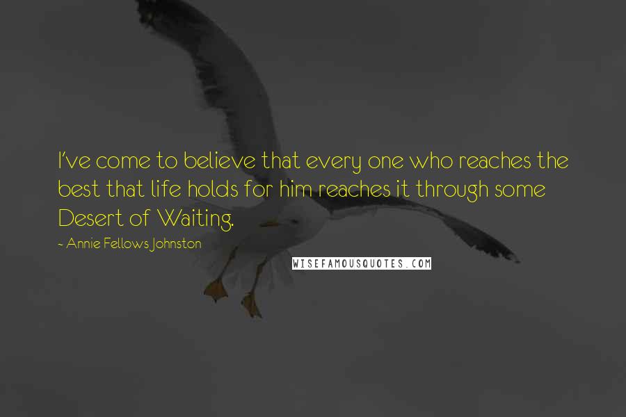 Annie Fellows Johnston Quotes: I've come to believe that every one who reaches the best that life holds for him reaches it through some Desert of Waiting.
