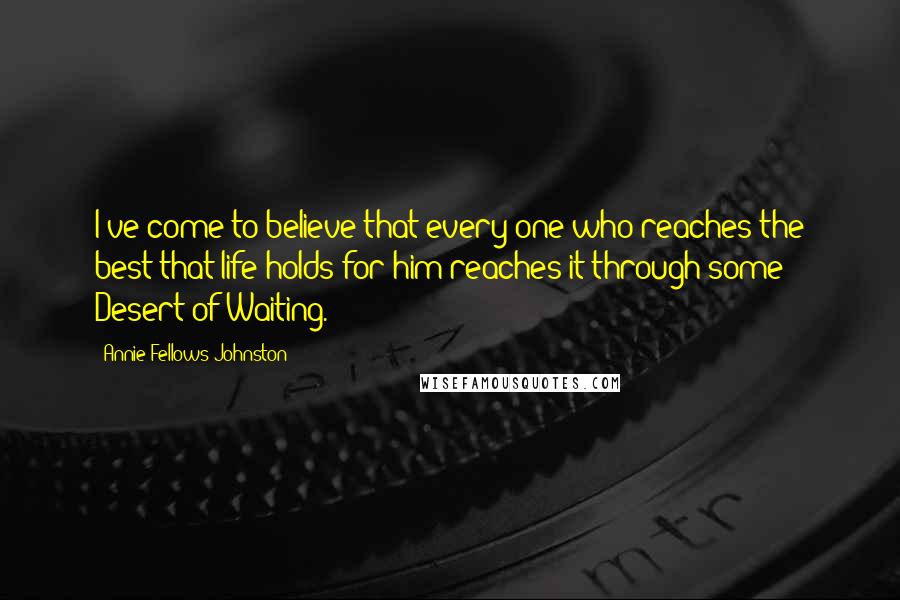 Annie Fellows Johnston Quotes: I've come to believe that every one who reaches the best that life holds for him reaches it through some Desert of Waiting.