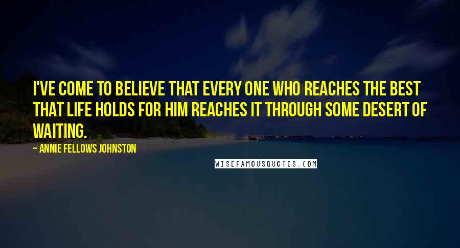 Annie Fellows Johnston Quotes: I've come to believe that every one who reaches the best that life holds for him reaches it through some Desert of Waiting.