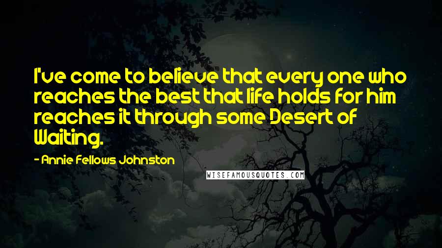 Annie Fellows Johnston Quotes: I've come to believe that every one who reaches the best that life holds for him reaches it through some Desert of Waiting.
