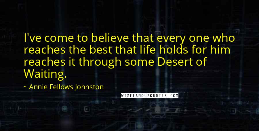 Annie Fellows Johnston Quotes: I've come to believe that every one who reaches the best that life holds for him reaches it through some Desert of Waiting.