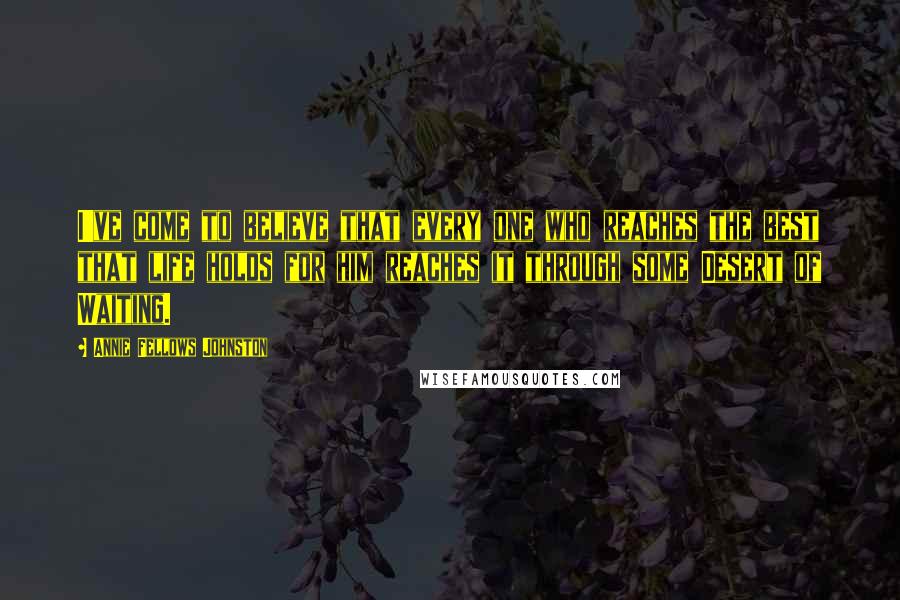 Annie Fellows Johnston Quotes: I've come to believe that every one who reaches the best that life holds for him reaches it through some Desert of Waiting.