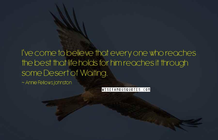 Annie Fellows Johnston Quotes: I've come to believe that every one who reaches the best that life holds for him reaches it through some Desert of Waiting.