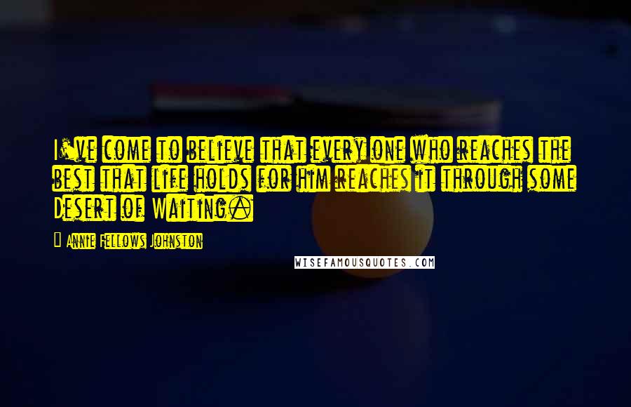 Annie Fellows Johnston Quotes: I've come to believe that every one who reaches the best that life holds for him reaches it through some Desert of Waiting.