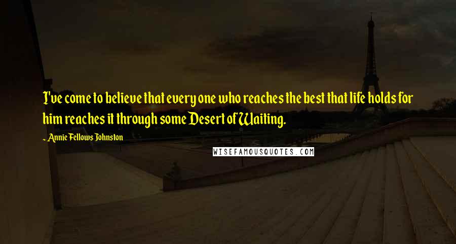 Annie Fellows Johnston Quotes: I've come to believe that every one who reaches the best that life holds for him reaches it through some Desert of Waiting.