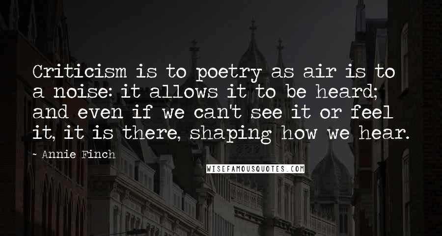 Annie Finch Quotes: Criticism is to poetry as air is to a noise: it allows it to be heard; and even if we can't see it or feel it, it is there, shaping how we hear.