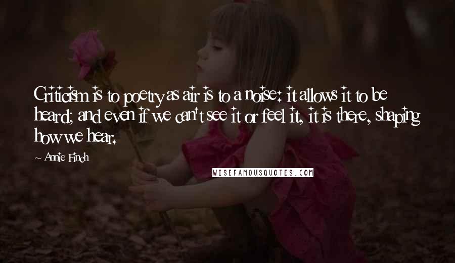 Annie Finch Quotes: Criticism is to poetry as air is to a noise: it allows it to be heard; and even if we can't see it or feel it, it is there, shaping how we hear.