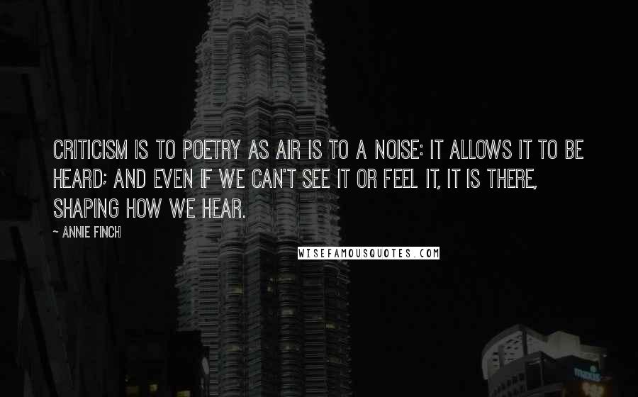 Annie Finch Quotes: Criticism is to poetry as air is to a noise: it allows it to be heard; and even if we can't see it or feel it, it is there, shaping how we hear.