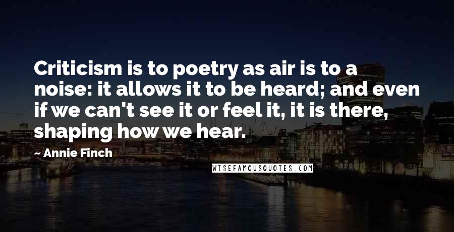 Annie Finch Quotes: Criticism is to poetry as air is to a noise: it allows it to be heard; and even if we can't see it or feel it, it is there, shaping how we hear.