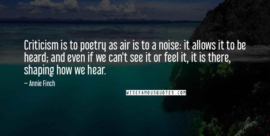 Annie Finch Quotes: Criticism is to poetry as air is to a noise: it allows it to be heard; and even if we can't see it or feel it, it is there, shaping how we hear.