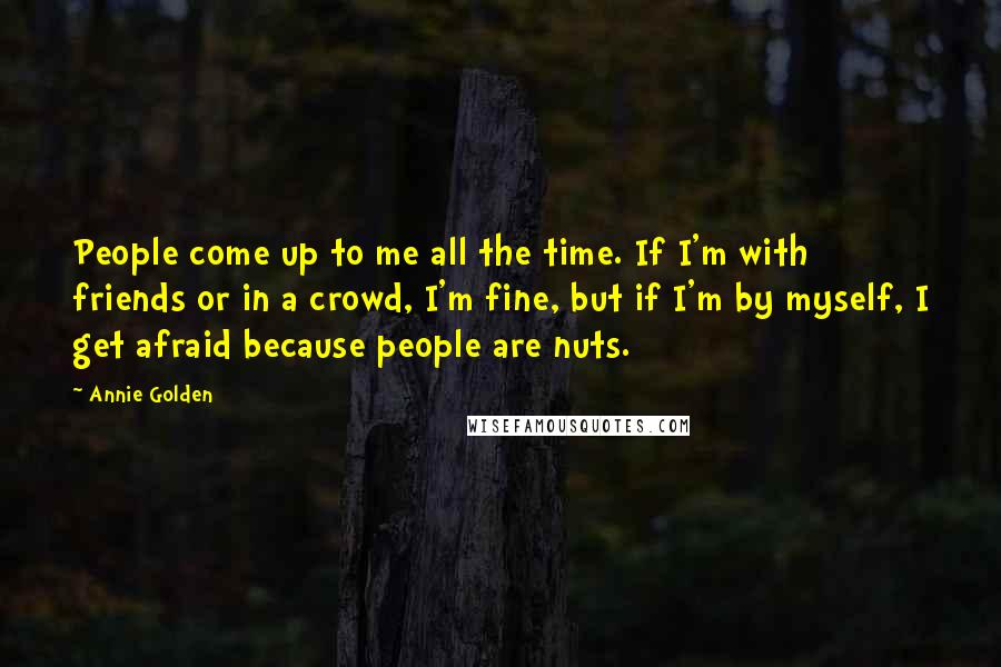 Annie Golden Quotes: People come up to me all the time. If I'm with friends or in a crowd, I'm fine, but if I'm by myself, I get afraid because people are nuts.