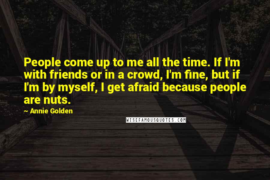 Annie Golden Quotes: People come up to me all the time. If I'm with friends or in a crowd, I'm fine, but if I'm by myself, I get afraid because people are nuts.