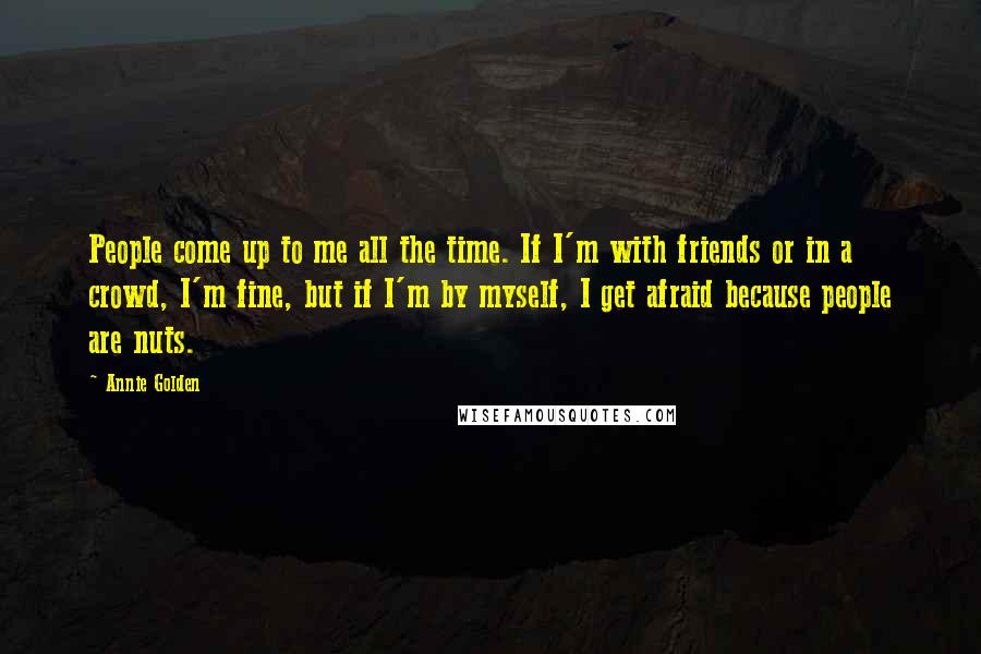 Annie Golden Quotes: People come up to me all the time. If I'm with friends or in a crowd, I'm fine, but if I'm by myself, I get afraid because people are nuts.