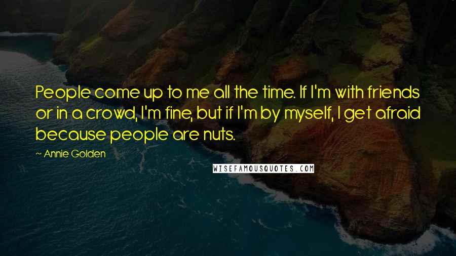 Annie Golden Quotes: People come up to me all the time. If I'm with friends or in a crowd, I'm fine, but if I'm by myself, I get afraid because people are nuts.