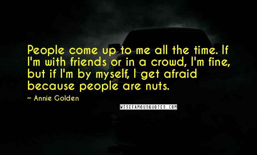 Annie Golden Quotes: People come up to me all the time. If I'm with friends or in a crowd, I'm fine, but if I'm by myself, I get afraid because people are nuts.