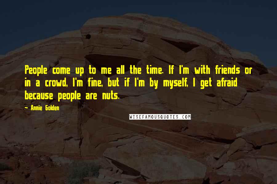 Annie Golden Quotes: People come up to me all the time. If I'm with friends or in a crowd, I'm fine, but if I'm by myself, I get afraid because people are nuts.