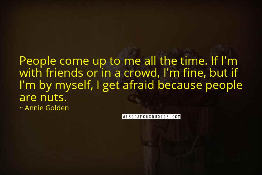 Annie Golden Quotes: People come up to me all the time. If I'm with friends or in a crowd, I'm fine, but if I'm by myself, I get afraid because people are nuts.