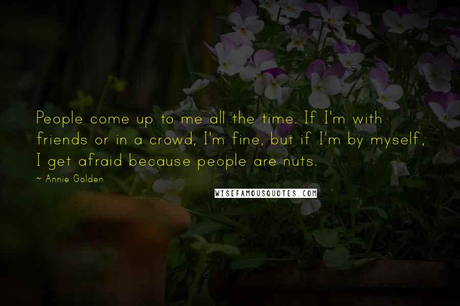 Annie Golden Quotes: People come up to me all the time. If I'm with friends or in a crowd, I'm fine, but if I'm by myself, I get afraid because people are nuts.