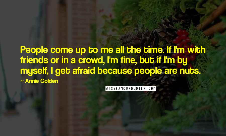 Annie Golden Quotes: People come up to me all the time. If I'm with friends or in a crowd, I'm fine, but if I'm by myself, I get afraid because people are nuts.