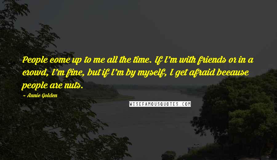 Annie Golden Quotes: People come up to me all the time. If I'm with friends or in a crowd, I'm fine, but if I'm by myself, I get afraid because people are nuts.