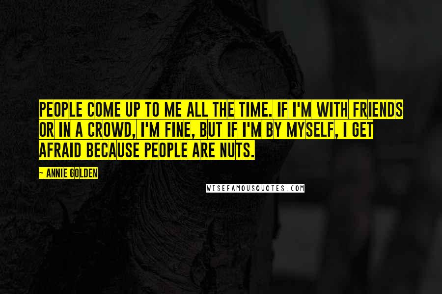 Annie Golden Quotes: People come up to me all the time. If I'm with friends or in a crowd, I'm fine, but if I'm by myself, I get afraid because people are nuts.