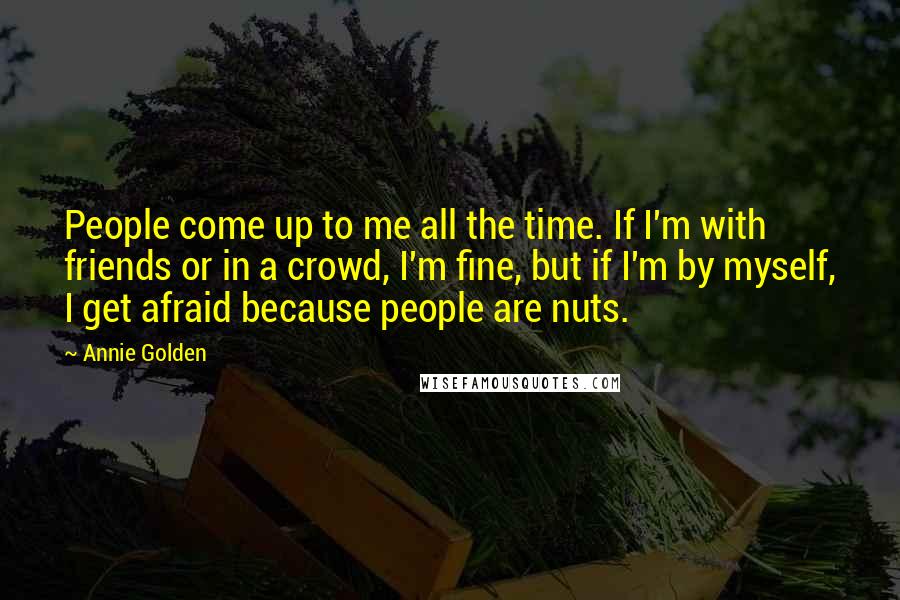 Annie Golden Quotes: People come up to me all the time. If I'm with friends or in a crowd, I'm fine, but if I'm by myself, I get afraid because people are nuts.