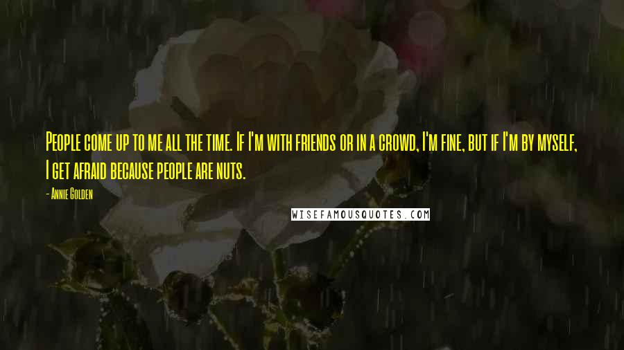 Annie Golden Quotes: People come up to me all the time. If I'm with friends or in a crowd, I'm fine, but if I'm by myself, I get afraid because people are nuts.