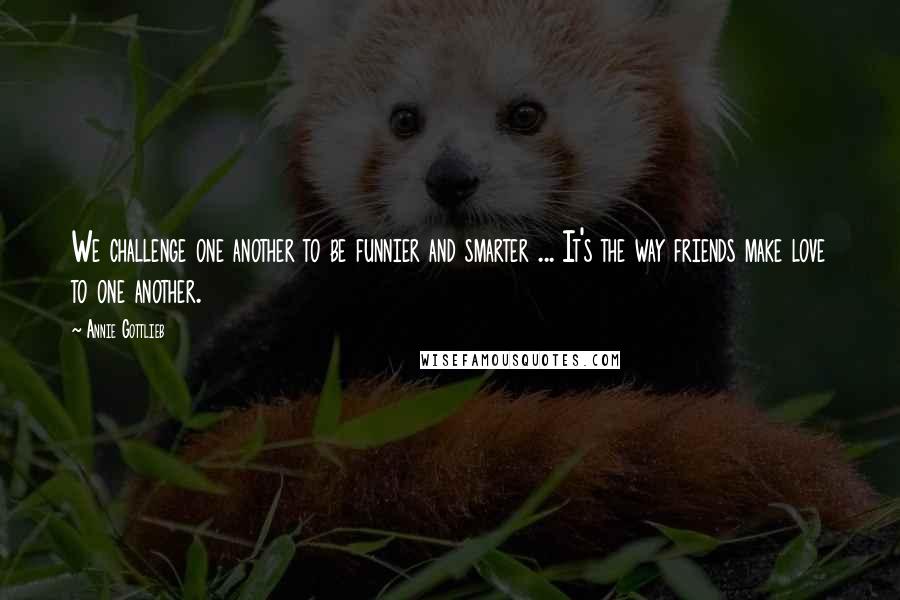 Annie Gottlieb Quotes: We challenge one another to be funnier and smarter ... It's the way friends make love to one another.