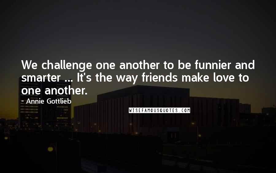 Annie Gottlieb Quotes: We challenge one another to be funnier and smarter ... It's the way friends make love to one another.