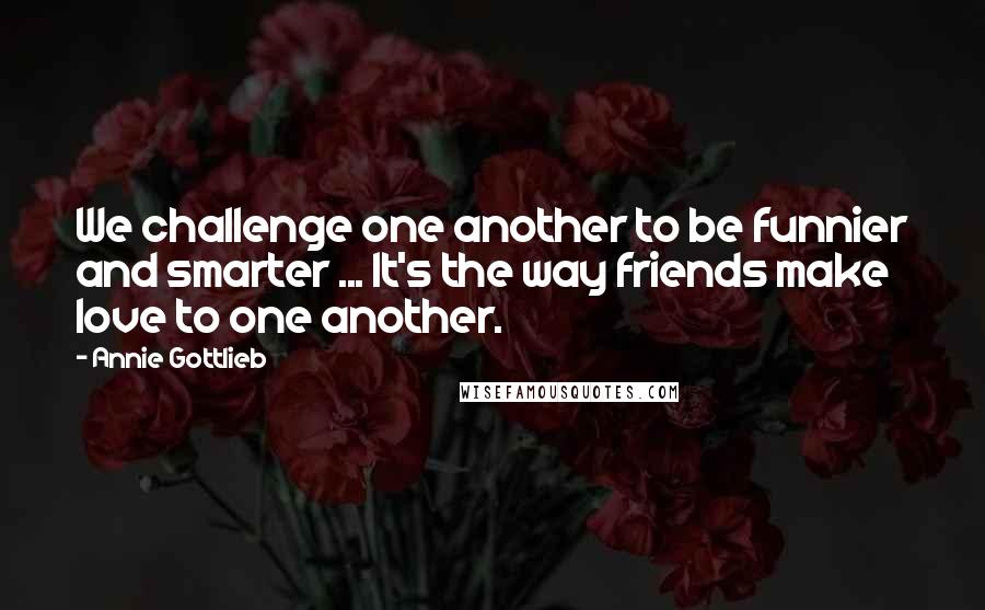 Annie Gottlieb Quotes: We challenge one another to be funnier and smarter ... It's the way friends make love to one another.