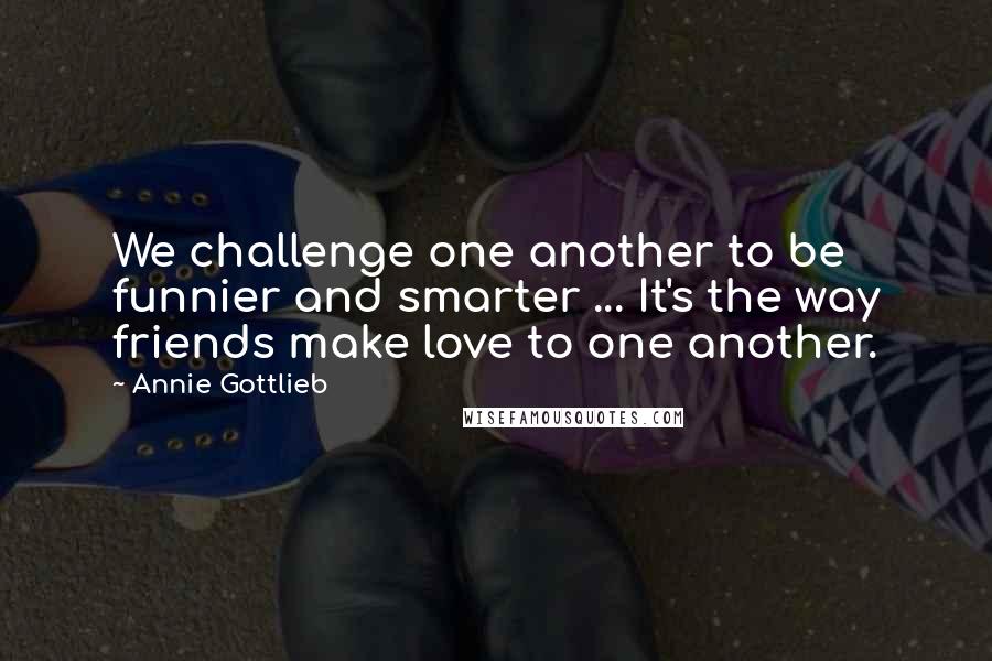 Annie Gottlieb Quotes: We challenge one another to be funnier and smarter ... It's the way friends make love to one another.