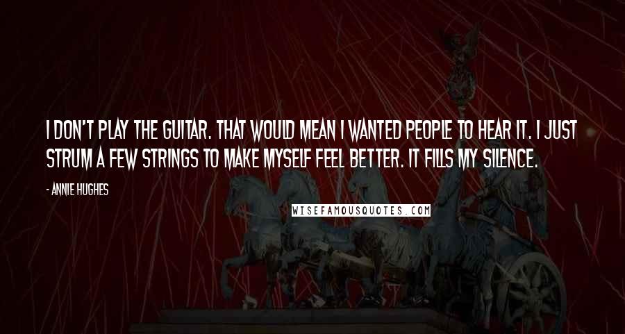 Annie Hughes Quotes: I don't play the guitar. That would mean I wanted people to hear it. I just strum a few strings to make myself feel better. It fills my silence.