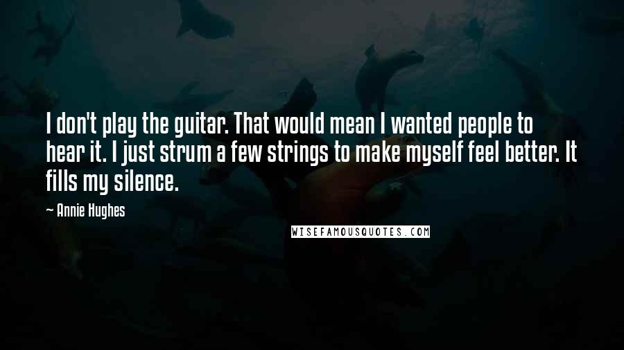 Annie Hughes Quotes: I don't play the guitar. That would mean I wanted people to hear it. I just strum a few strings to make myself feel better. It fills my silence.