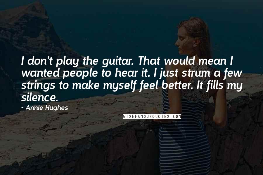 Annie Hughes Quotes: I don't play the guitar. That would mean I wanted people to hear it. I just strum a few strings to make myself feel better. It fills my silence.