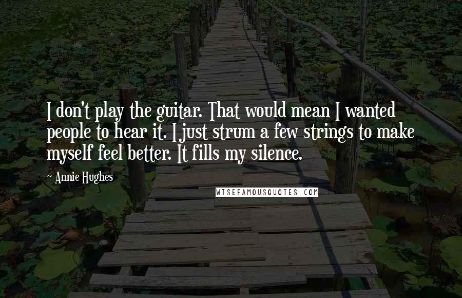 Annie Hughes Quotes: I don't play the guitar. That would mean I wanted people to hear it. I just strum a few strings to make myself feel better. It fills my silence.