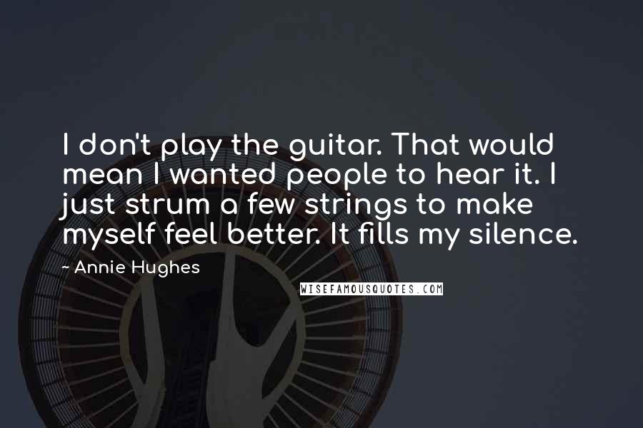 Annie Hughes Quotes: I don't play the guitar. That would mean I wanted people to hear it. I just strum a few strings to make myself feel better. It fills my silence.