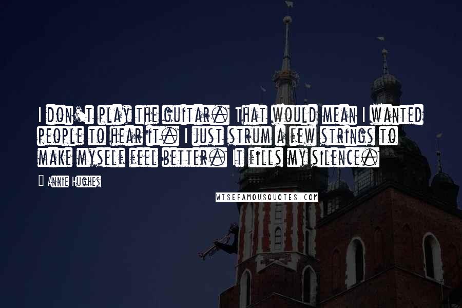 Annie Hughes Quotes: I don't play the guitar. That would mean I wanted people to hear it. I just strum a few strings to make myself feel better. It fills my silence.