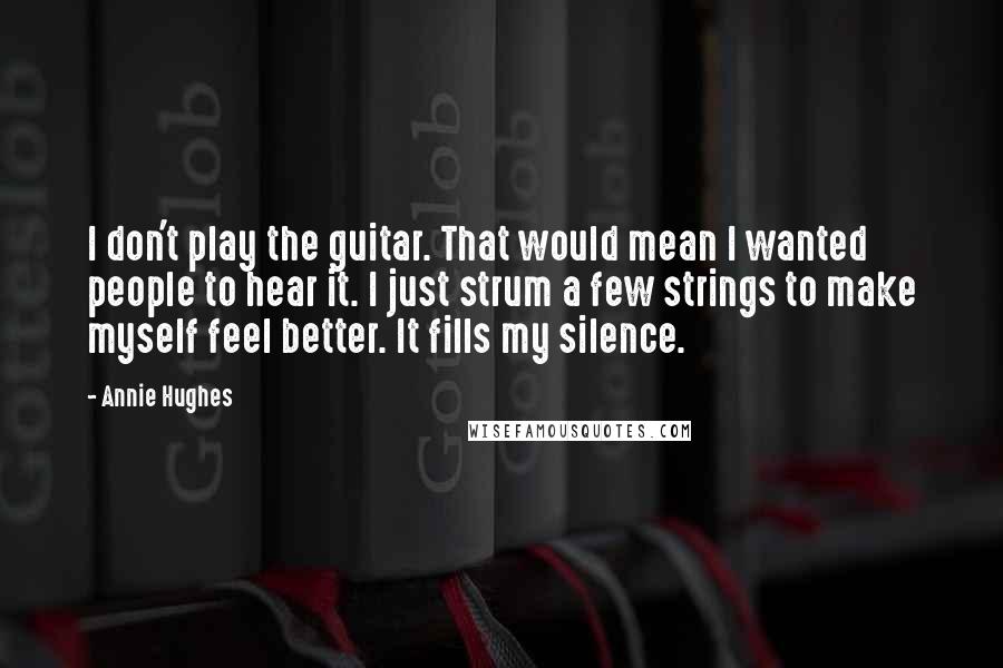 Annie Hughes Quotes: I don't play the guitar. That would mean I wanted people to hear it. I just strum a few strings to make myself feel better. It fills my silence.