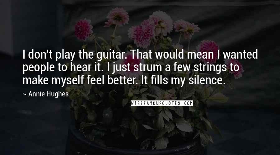 Annie Hughes Quotes: I don't play the guitar. That would mean I wanted people to hear it. I just strum a few strings to make myself feel better. It fills my silence.