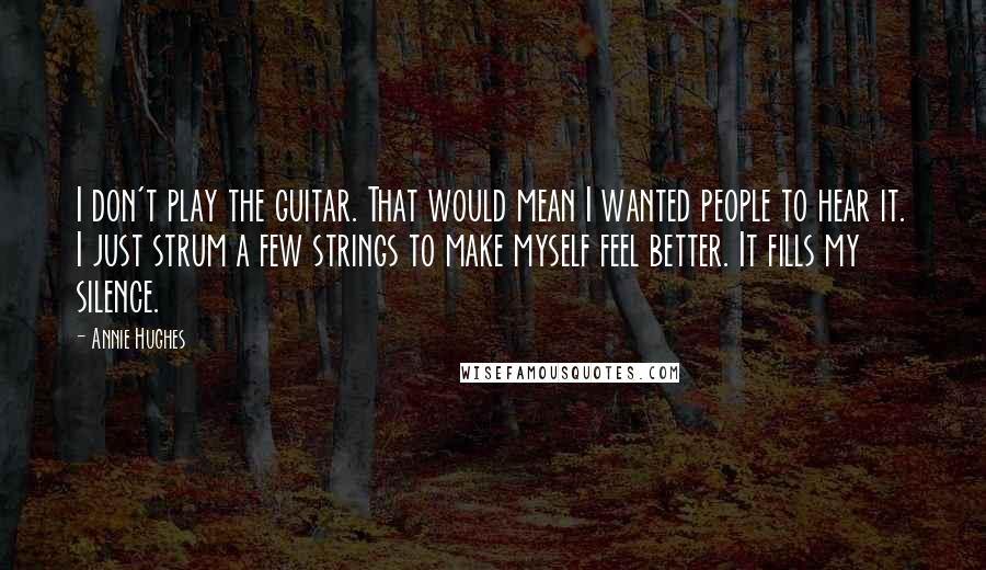 Annie Hughes Quotes: I don't play the guitar. That would mean I wanted people to hear it. I just strum a few strings to make myself feel better. It fills my silence.