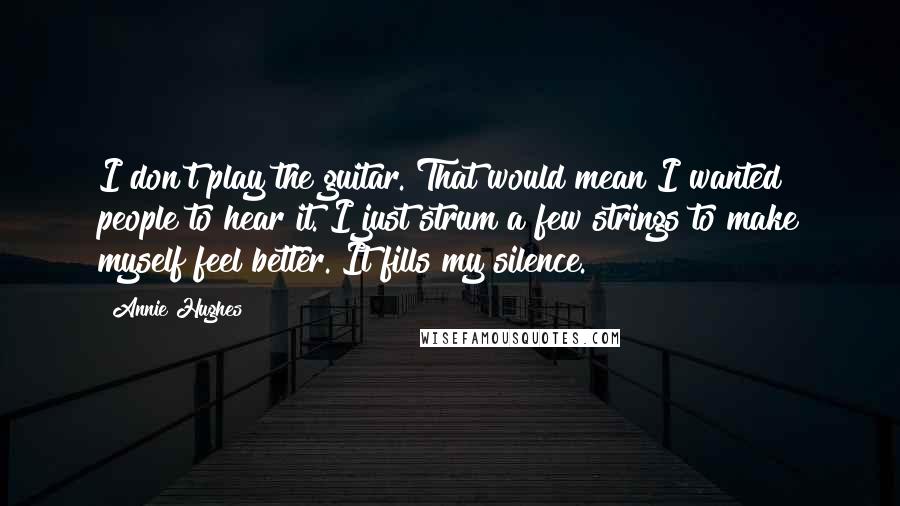 Annie Hughes Quotes: I don't play the guitar. That would mean I wanted people to hear it. I just strum a few strings to make myself feel better. It fills my silence.