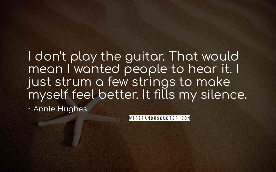 Annie Hughes Quotes: I don't play the guitar. That would mean I wanted people to hear it. I just strum a few strings to make myself feel better. It fills my silence.