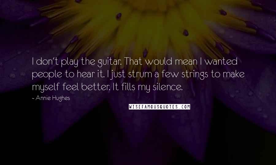 Annie Hughes Quotes: I don't play the guitar. That would mean I wanted people to hear it. I just strum a few strings to make myself feel better. It fills my silence.