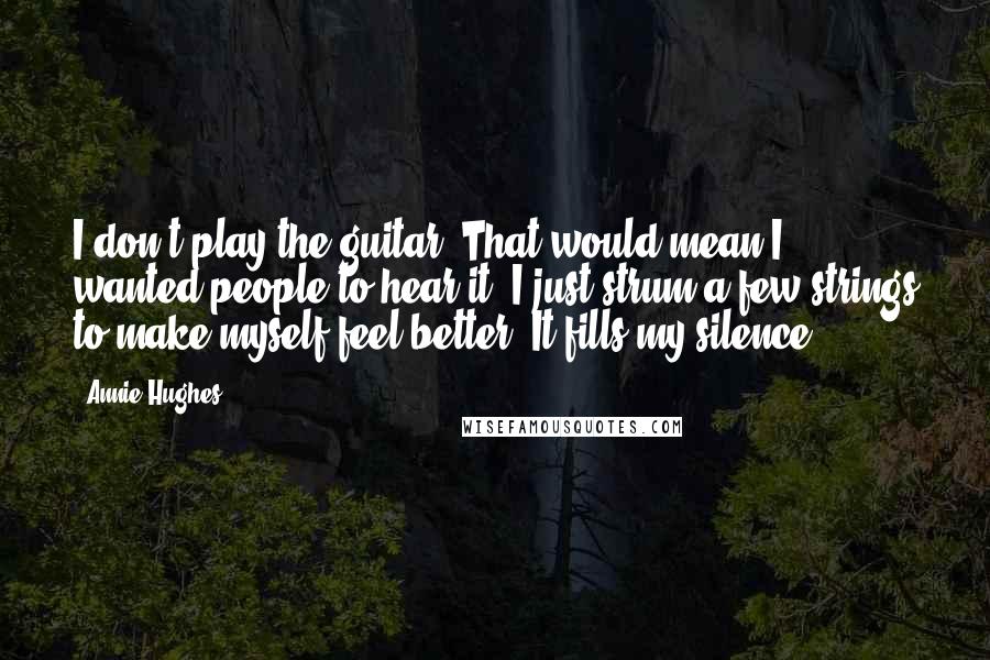 Annie Hughes Quotes: I don't play the guitar. That would mean I wanted people to hear it. I just strum a few strings to make myself feel better. It fills my silence.