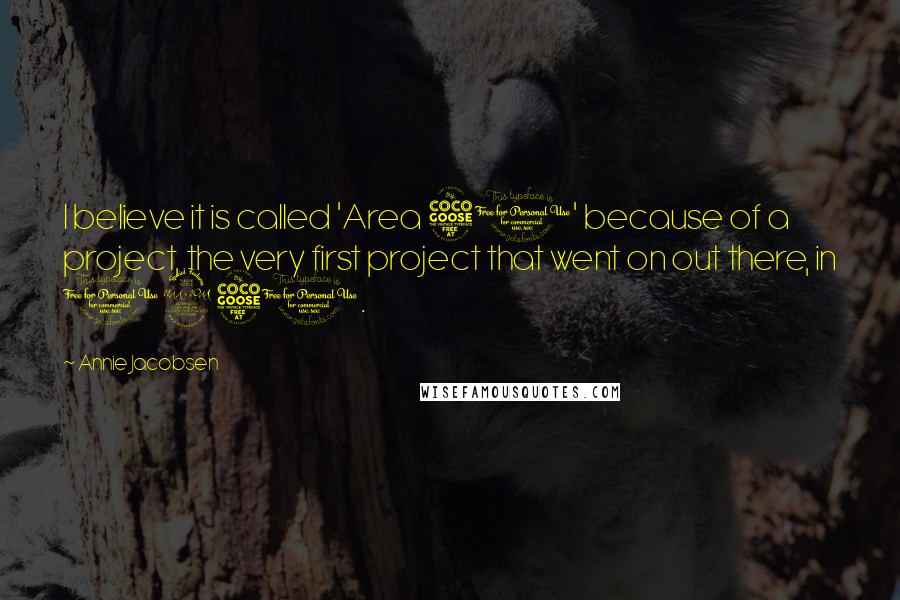 Annie Jacobsen Quotes: I believe it is called 'Area 51' because of a project, the very first project that went on out there, in 1951.