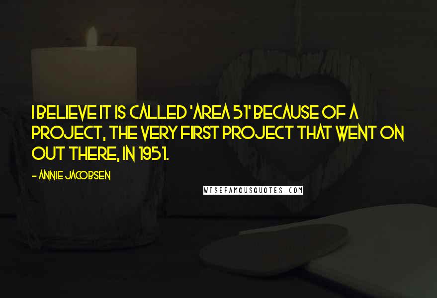 Annie Jacobsen Quotes: I believe it is called 'Area 51' because of a project, the very first project that went on out there, in 1951.